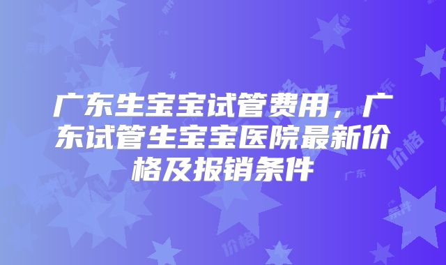 广东生宝宝试管费用,广东试管生宝宝医院最新价格及报销条件