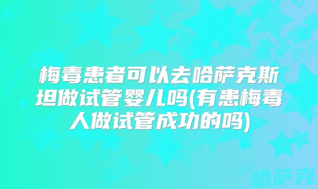 梅毒患者可以去哈萨克斯坦做试管婴儿吗(有患梅毒人做试管成功的吗)