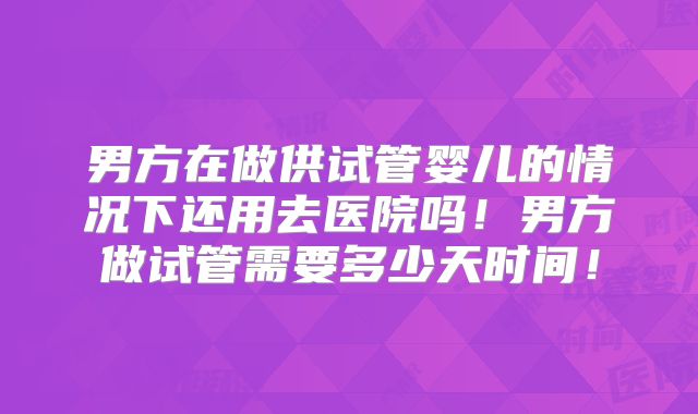 男方在做供试管婴儿的情况下还用去医院吗！男方做试管需要多少天时间！