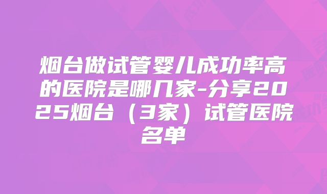 烟台做试管婴儿成功率高的医院是哪几家-分享2025烟台（3家）试管医院名单