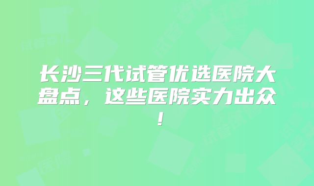 长沙三代试管优选医院大盘点,这些医院实力出众!