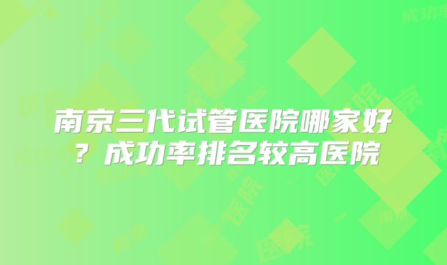 南京三代试管医院哪家好？成功率排名较高医院