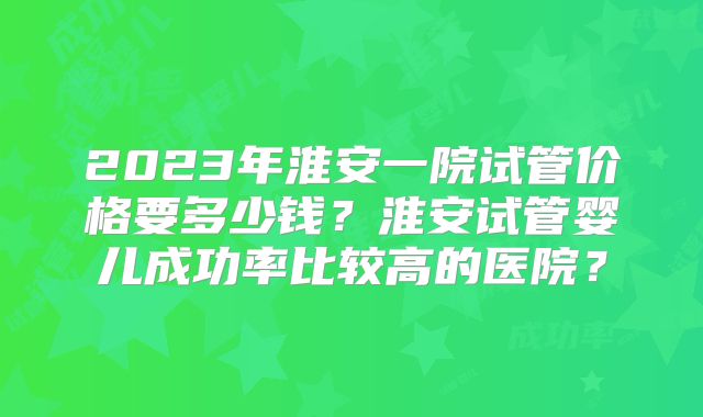 2023年淮安一院试管价格要多少钱?淮安试管婴儿成功率比较高的医院?