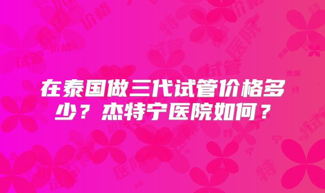 在泰国做三代试管价格多少?杰特宁医院如何?