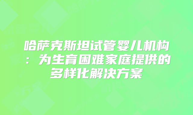 哈萨克斯坦试管婴儿机构：为生育困难家庭提供的多样化解决方案
