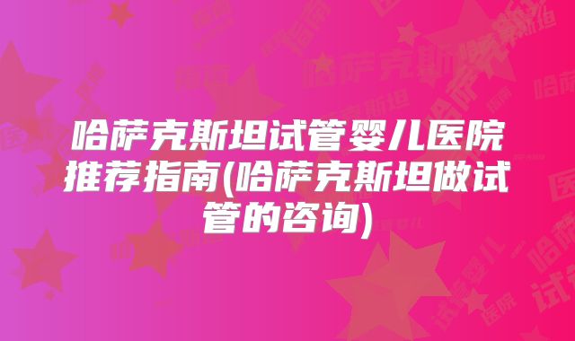 哈萨克斯坦试管婴儿医院推荐指南(哈萨克斯坦做试管的咨询)