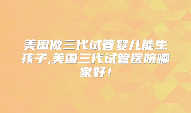 美国做三代试管婴儿能生孩子,美国三代试管医院哪家好!
