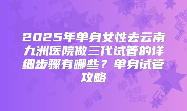 2025年单身女性去云南九洲医院做三代试管的详细步骤有哪些？单身试管攻略