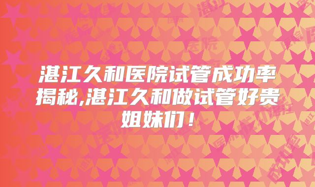 湛江久和医院试管成功率揭秘,湛江久和做试管好贵姐妹们!