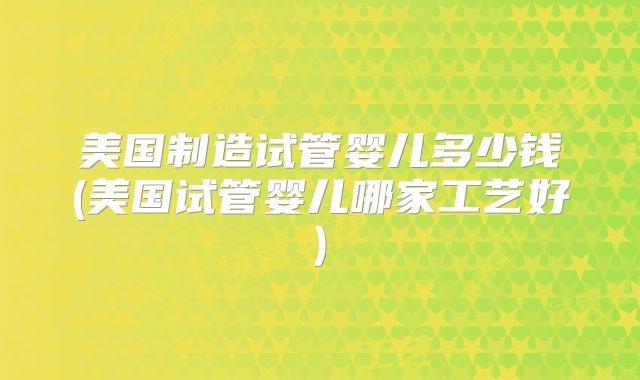 美国制造试管婴儿多少钱(美国试管婴儿哪家工艺好)