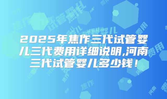 2025年焦作三代试管婴儿三代费用详细说明,河南三代试管婴儿多少钱！