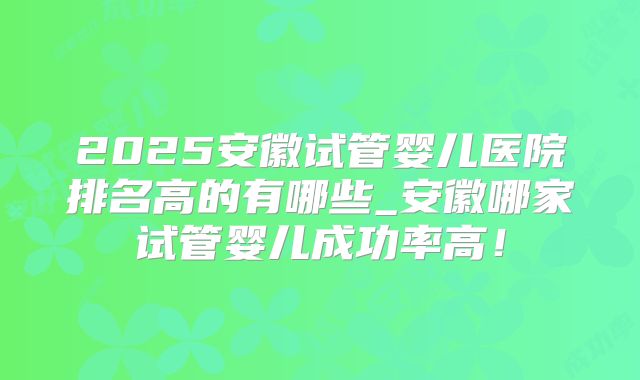 2025安徽试管婴儿医院排名高的有哪些_安徽哪家试管婴儿成功率高！