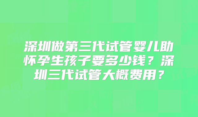 深圳做第三代试管婴儿助怀孕生孩子要多少钱?深圳三代试管大概费用?