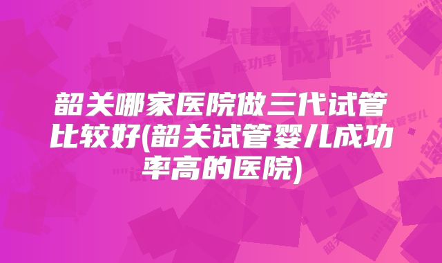 韶关哪家医院做三代试管比较好(韶关试管婴儿成功率高的医院)