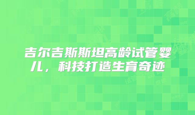 吉尔吉斯斯坦高龄试管婴儿，科技打造生育奇迹