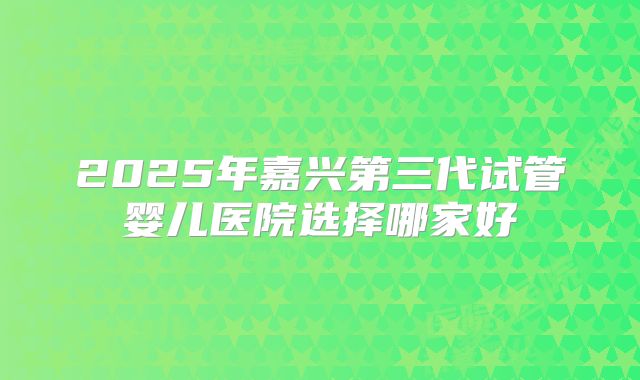 2025年嘉兴第三代试管婴儿医院选择哪家好