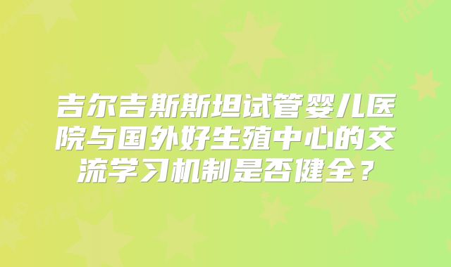 吉尔吉斯斯坦试管婴儿医院与国外好生殖中心的交流学习机制是否健全？