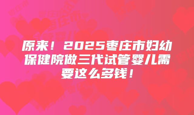 原来!2025枣庄市妇幼保健院做三代试管婴儿需要这么多钱!