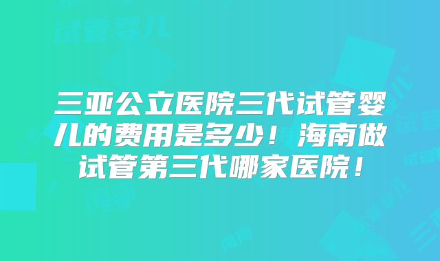 三亚公立医院三代试管婴儿的费用是多少！海南做试管第三代哪家医院！