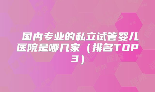 国内专业的私立试管婴儿医院是哪几家(排名TOP3)