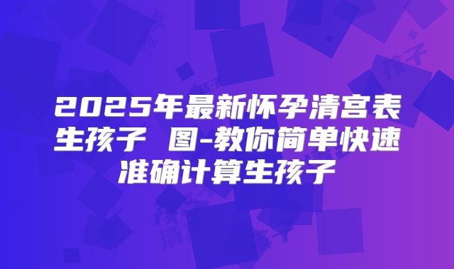2025年最新怀孕清宫表生孩子 图-教你简单快速准确计算生孩子