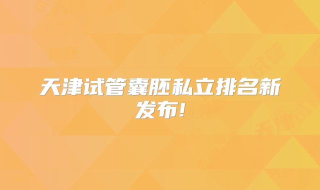 天津试管囊胚私立排名新发布!
