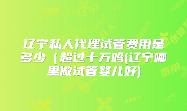 辽宁私人代理试管费用是多少(超过十万吗(辽宁哪里做试管婴儿好)