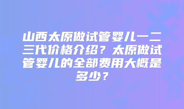 山西太原做试管婴儿一二三代价格介绍?太原做试管婴儿的全部费用大概是多少?