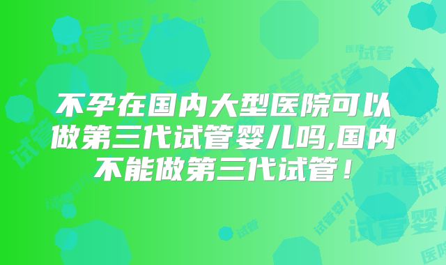 不孕在国内大型医院可以做第三代试管婴儿吗,国内不能做第三代试管!