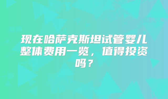 现在哈萨克斯坦试管婴儿整体费用一览，值得投资吗？