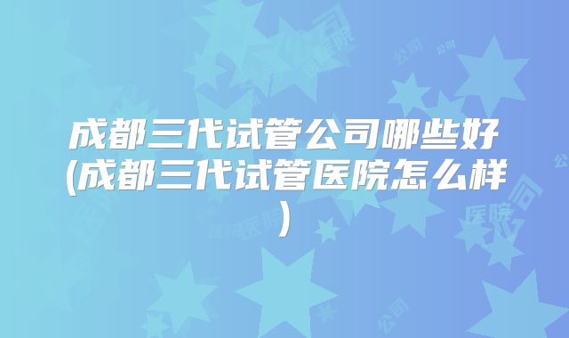 成都三代试管公司哪些好(成都三代试管医院怎么样)