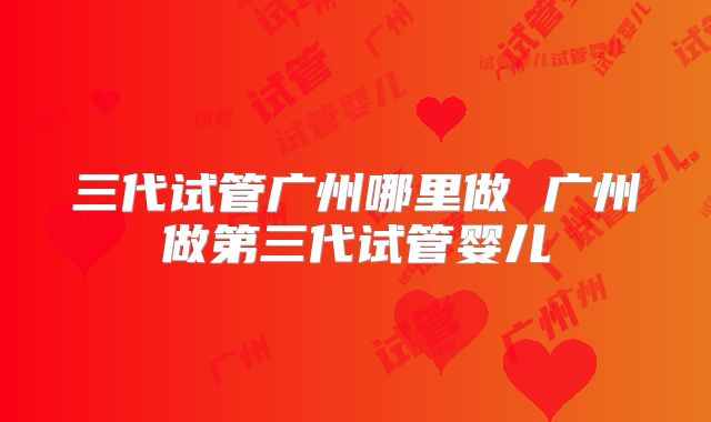 三代试管广州哪里做 广州做第三代试管婴儿