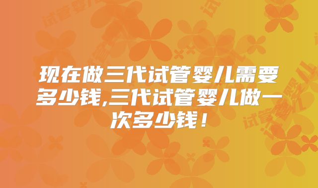 现在做三代试管婴儿需要多少钱,三代试管婴儿做一次多少钱!