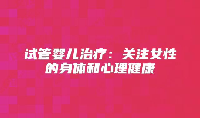 试管婴儿治疗：关注女性的身体和心理健康
