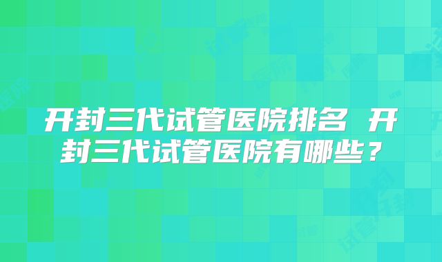 开封三代试管医院排名 开封三代试管医院有哪些？