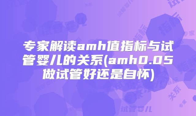 专家解读amh值指标与试管婴儿的关系(amh0.05做试管好还是自怀)