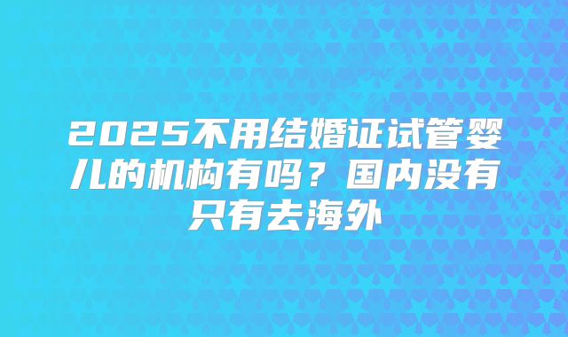 2025不用结婚证试管婴儿的机构有吗?国内没有只有去海外