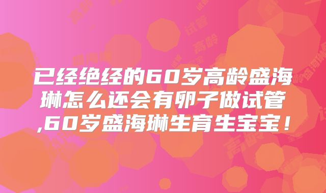 已经绝经的60岁高龄盛海琳怎么还会有卵子做试管,60岁盛海琳生育生宝宝!