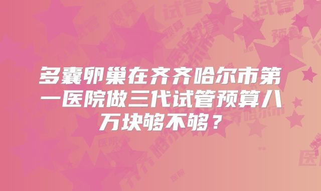 多囊卵巢在齐齐哈尔市第一医院做三代试管预算八万块够不够?