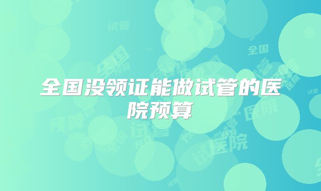 全国没领证能做试管的医院预算