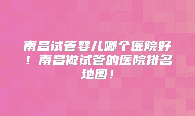南昌试管婴儿哪个医院好!南昌做试管的医院排名地图!