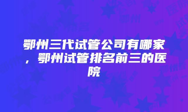 鄂州三代试管公司有哪家，鄂州试管排名前三的医院