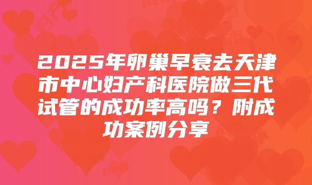 2025年卵巢早衰去天津市中心妇产科医院做三代试管的成功率高吗?附成功案例分享