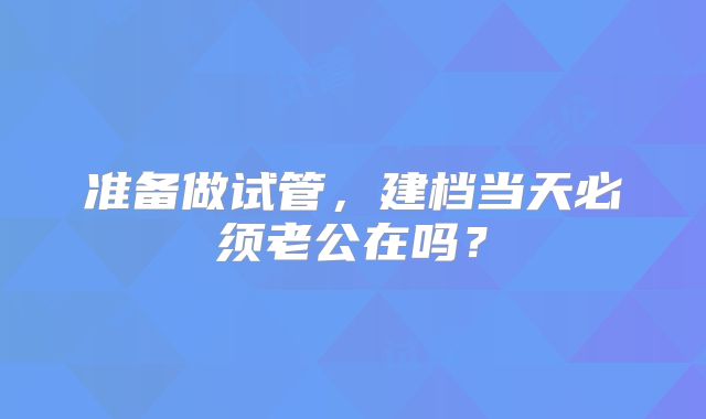 准备做试管,建档当天必须老公在吗?
