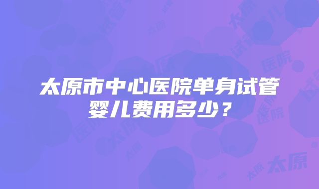 太原市中心医院单身试管婴儿费用多少？