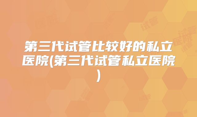 第三代试管比较好的私立医院(第三代试管私立医院)