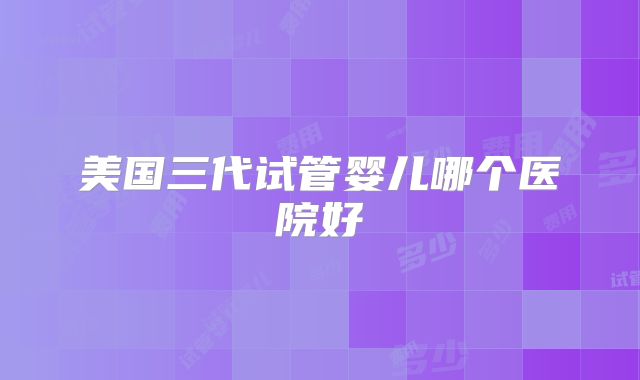 美国三代试管婴儿哪个医院好