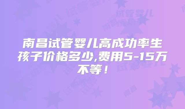 南昌试管婴儿高成功率生孩子价格多少,费用5-15万不等！