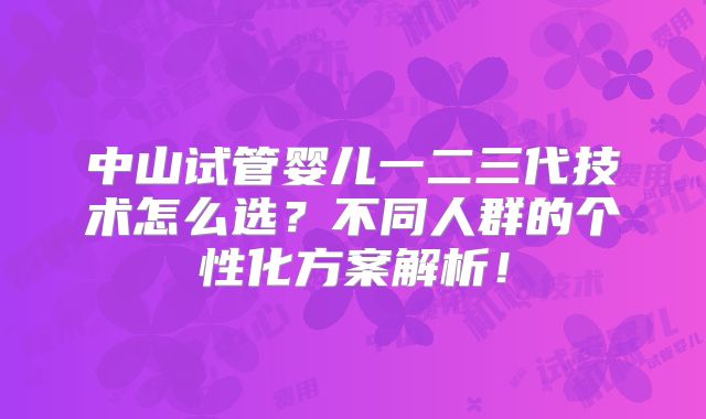 中山试管婴儿一二三代技术怎么选？不同人群的个性化方案解析！