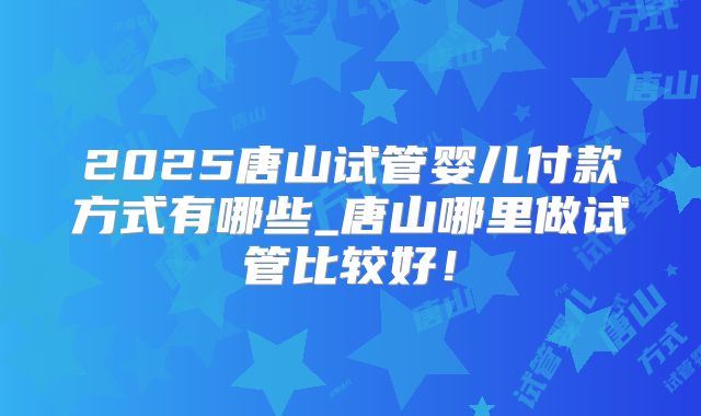 2025唐山试管婴儿付款方式有哪些_唐山哪里做试管比较好！